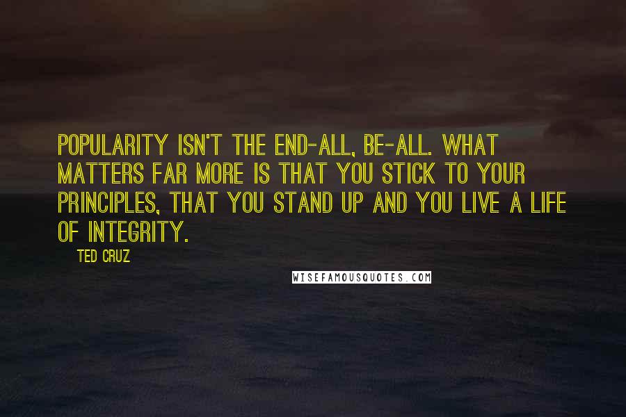 Ted Cruz Quotes: Popularity isn't the end-all, be-all. What matters far more is that you stick to your principles, that you stand up and you live a life of integrity.