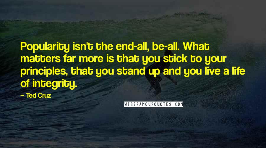 Ted Cruz Quotes: Popularity isn't the end-all, be-all. What matters far more is that you stick to your principles, that you stand up and you live a life of integrity.