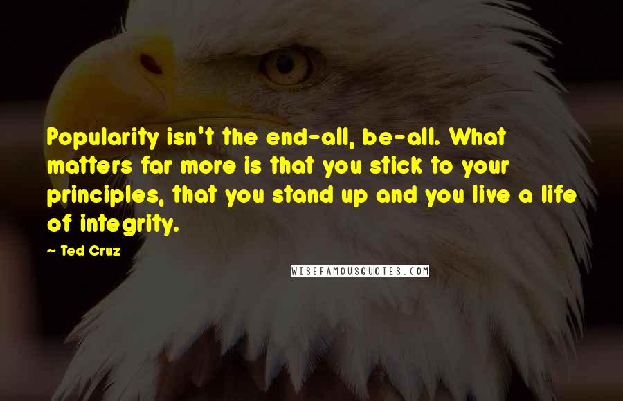 Ted Cruz Quotes: Popularity isn't the end-all, be-all. What matters far more is that you stick to your principles, that you stand up and you live a life of integrity.
