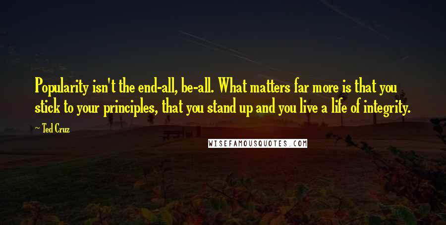 Ted Cruz Quotes: Popularity isn't the end-all, be-all. What matters far more is that you stick to your principles, that you stand up and you live a life of integrity.