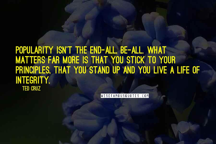 Ted Cruz Quotes: Popularity isn't the end-all, be-all. What matters far more is that you stick to your principles, that you stand up and you live a life of integrity.