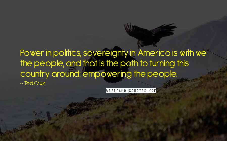 Ted Cruz Quotes: Power in politics, sovereignty in America is with we the people, and that is the path to turning this country around: empowering the people.