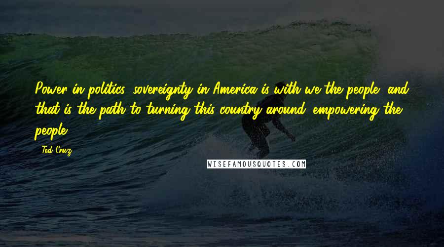 Ted Cruz Quotes: Power in politics, sovereignty in America is with we the people, and that is the path to turning this country around: empowering the people.