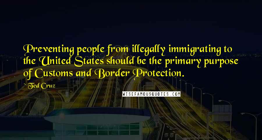 Ted Cruz Quotes: Preventing people from illegally immigrating to the United States should be the primary purpose of Customs and Border Protection.