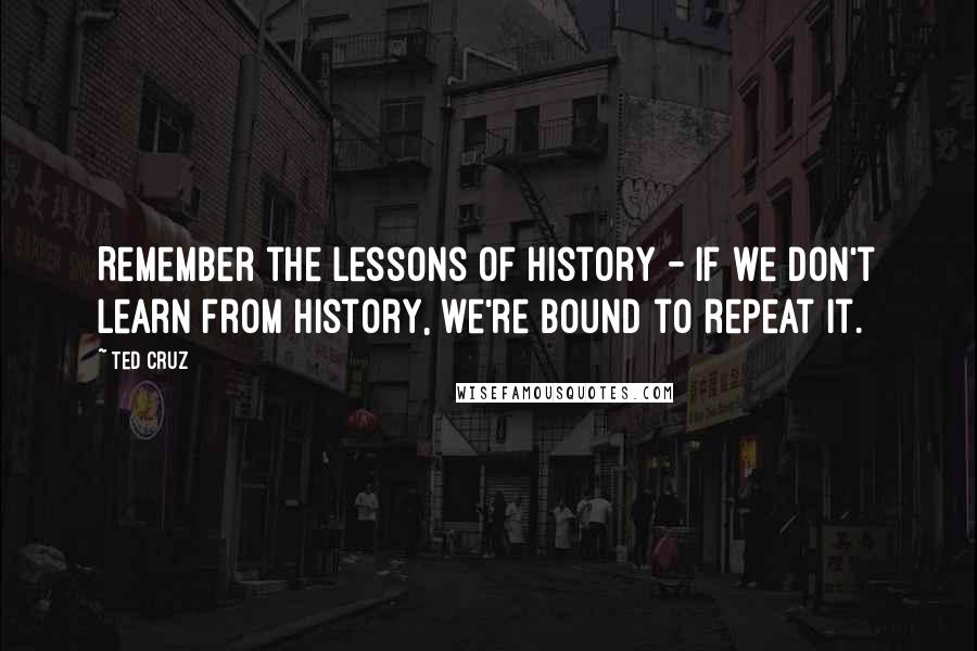 Ted Cruz Quotes: Remember the lessons of history - if we don't learn from history, we're bound to repeat it.