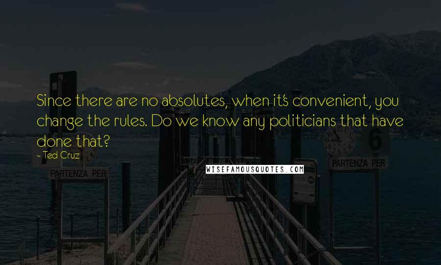 Ted Cruz Quotes: Since there are no absolutes, when it's convenient, you change the rules. Do we know any politicians that have done that?