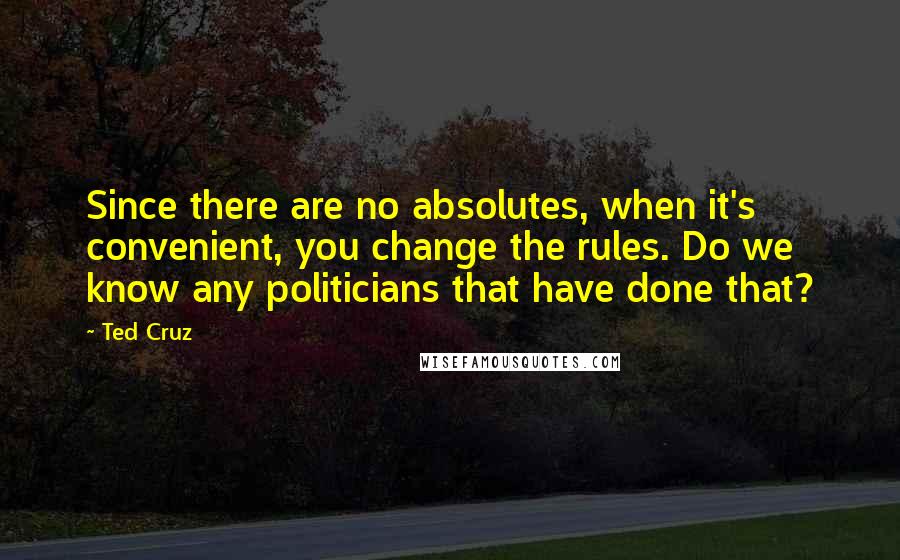 Ted Cruz Quotes: Since there are no absolutes, when it's convenient, you change the rules. Do we know any politicians that have done that?