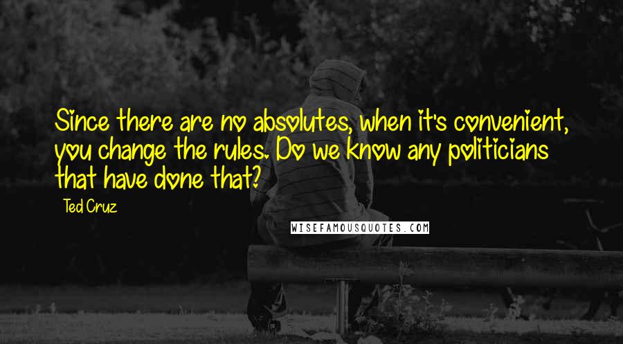 Ted Cruz Quotes: Since there are no absolutes, when it's convenient, you change the rules. Do we know any politicians that have done that?