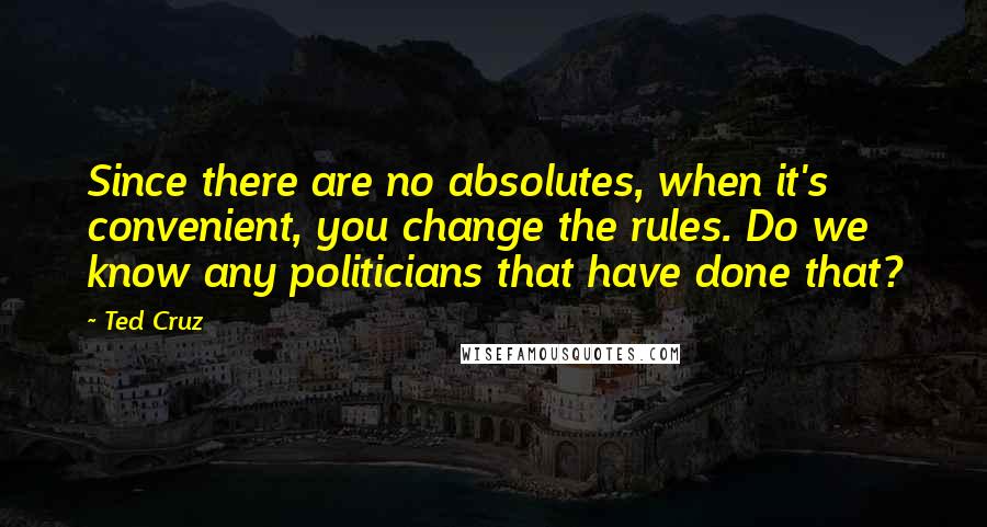 Ted Cruz Quotes: Since there are no absolutes, when it's convenient, you change the rules. Do we know any politicians that have done that?