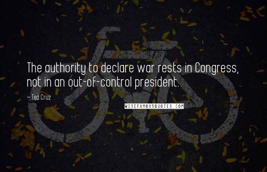 Ted Cruz Quotes: The authority to declare war rests in Congress, not in an out-of-control president.