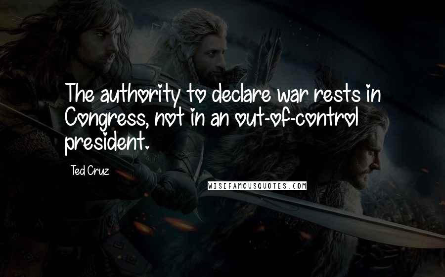 Ted Cruz Quotes: The authority to declare war rests in Congress, not in an out-of-control president.
