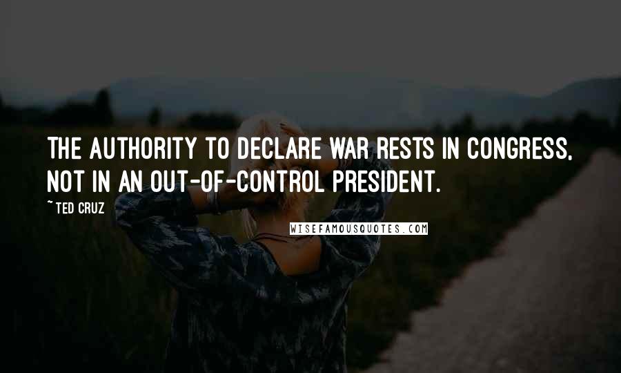 Ted Cruz Quotes: The authority to declare war rests in Congress, not in an out-of-control president.