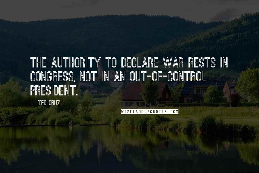 Ted Cruz Quotes: The authority to declare war rests in Congress, not in an out-of-control president.