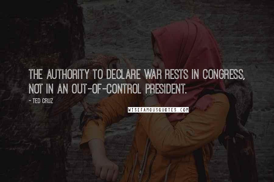 Ted Cruz Quotes: The authority to declare war rests in Congress, not in an out-of-control president.