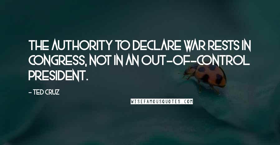 Ted Cruz Quotes: The authority to declare war rests in Congress, not in an out-of-control president.