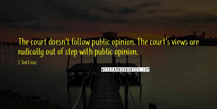 Ted Cruz Quotes: The court doesn't follow public opinion. The court's views are radically out of step with public opinion.
