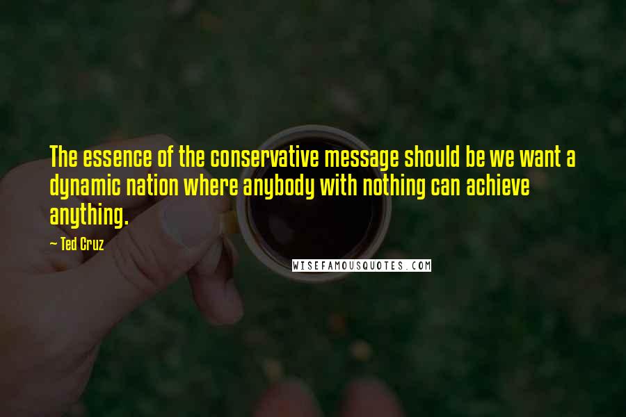 Ted Cruz Quotes: The essence of the conservative message should be we want a dynamic nation where anybody with nothing can achieve anything.