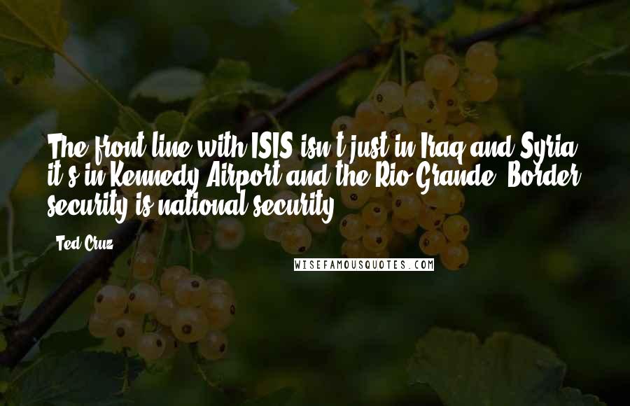 Ted Cruz Quotes: The front line with ISIS isn't just in Iraq and Syria, it's in Kennedy Airport and the Rio Grande. Border security is national security.