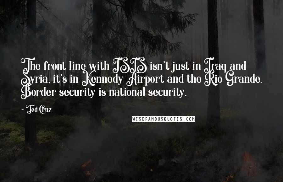 Ted Cruz Quotes: The front line with ISIS isn't just in Iraq and Syria, it's in Kennedy Airport and the Rio Grande. Border security is national security.