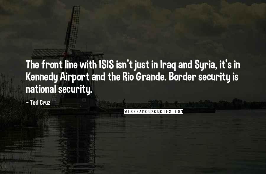 Ted Cruz Quotes: The front line with ISIS isn't just in Iraq and Syria, it's in Kennedy Airport and the Rio Grande. Border security is national security.