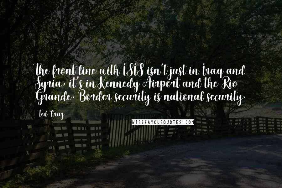 Ted Cruz Quotes: The front line with ISIS isn't just in Iraq and Syria, it's in Kennedy Airport and the Rio Grande. Border security is national security.