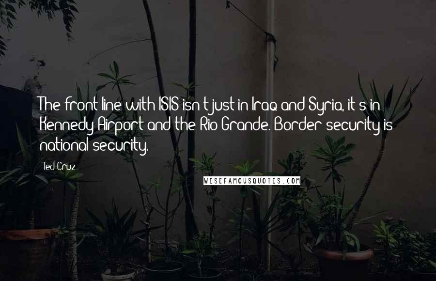 Ted Cruz Quotes: The front line with ISIS isn't just in Iraq and Syria, it's in Kennedy Airport and the Rio Grande. Border security is national security.