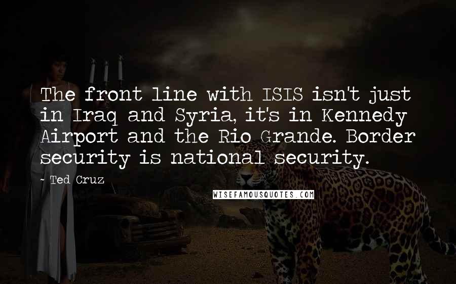 Ted Cruz Quotes: The front line with ISIS isn't just in Iraq and Syria, it's in Kennedy Airport and the Rio Grande. Border security is national security.