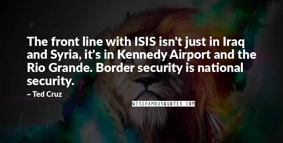 Ted Cruz Quotes: The front line with ISIS isn't just in Iraq and Syria, it's in Kennedy Airport and the Rio Grande. Border security is national security.