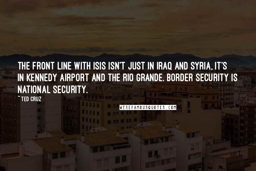 Ted Cruz Quotes: The front line with ISIS isn't just in Iraq and Syria, it's in Kennedy Airport and the Rio Grande. Border security is national security.