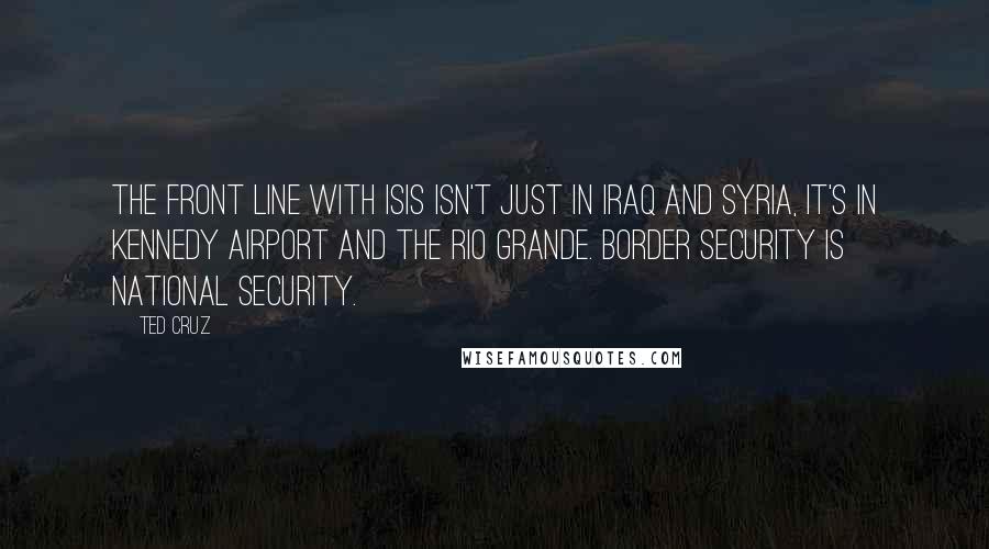 Ted Cruz Quotes: The front line with ISIS isn't just in Iraq and Syria, it's in Kennedy Airport and the Rio Grande. Border security is national security.