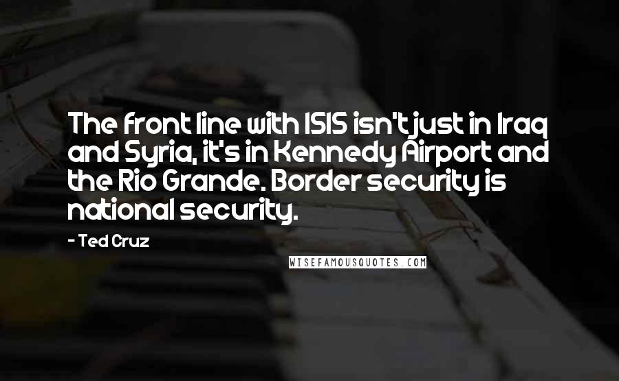 Ted Cruz Quotes: The front line with ISIS isn't just in Iraq and Syria, it's in Kennedy Airport and the Rio Grande. Border security is national security.