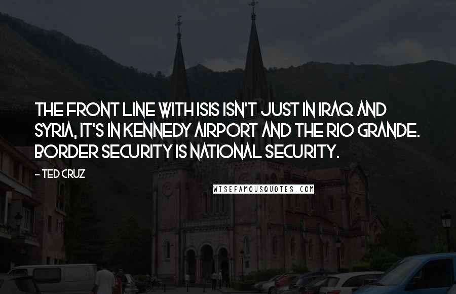 Ted Cruz Quotes: The front line with ISIS isn't just in Iraq and Syria, it's in Kennedy Airport and the Rio Grande. Border security is national security.