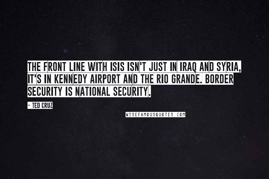 Ted Cruz Quotes: The front line with ISIS isn't just in Iraq and Syria, it's in Kennedy Airport and the Rio Grande. Border security is national security.