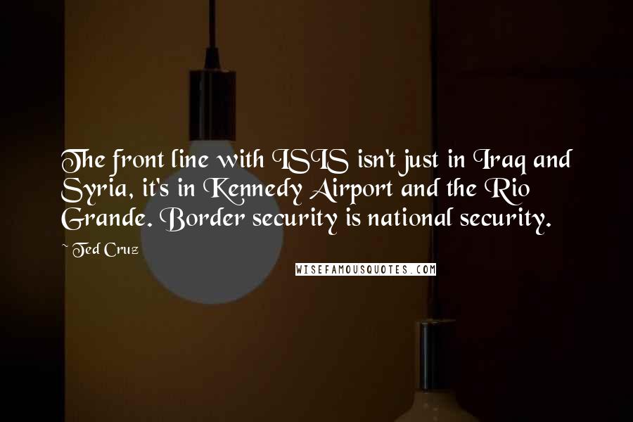 Ted Cruz Quotes: The front line with ISIS isn't just in Iraq and Syria, it's in Kennedy Airport and the Rio Grande. Border security is national security.