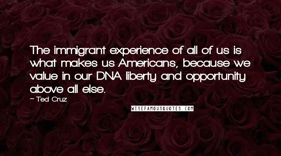 Ted Cruz Quotes: The immigrant experience of all of us is what makes us Americans, because we value in our DNA liberty and opportunity above all else.