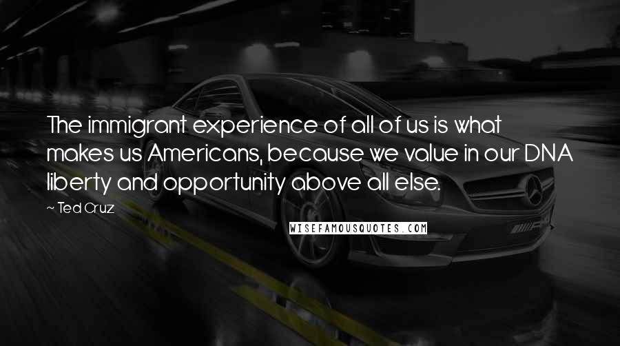 Ted Cruz Quotes: The immigrant experience of all of us is what makes us Americans, because we value in our DNA liberty and opportunity above all else.