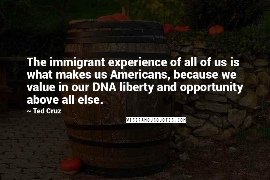 Ted Cruz Quotes: The immigrant experience of all of us is what makes us Americans, because we value in our DNA liberty and opportunity above all else.