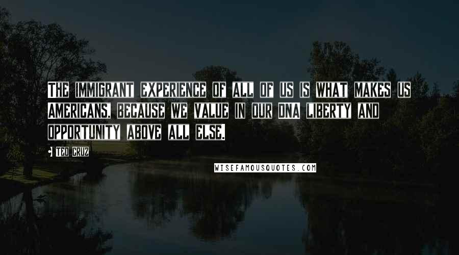Ted Cruz Quotes: The immigrant experience of all of us is what makes us Americans, because we value in our DNA liberty and opportunity above all else.