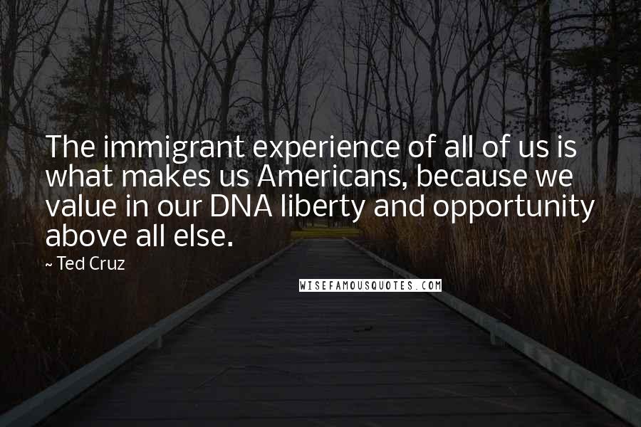 Ted Cruz Quotes: The immigrant experience of all of us is what makes us Americans, because we value in our DNA liberty and opportunity above all else.