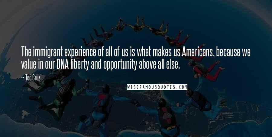 Ted Cruz Quotes: The immigrant experience of all of us is what makes us Americans, because we value in our DNA liberty and opportunity above all else.