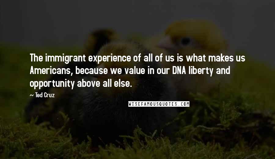 Ted Cruz Quotes: The immigrant experience of all of us is what makes us Americans, because we value in our DNA liberty and opportunity above all else.