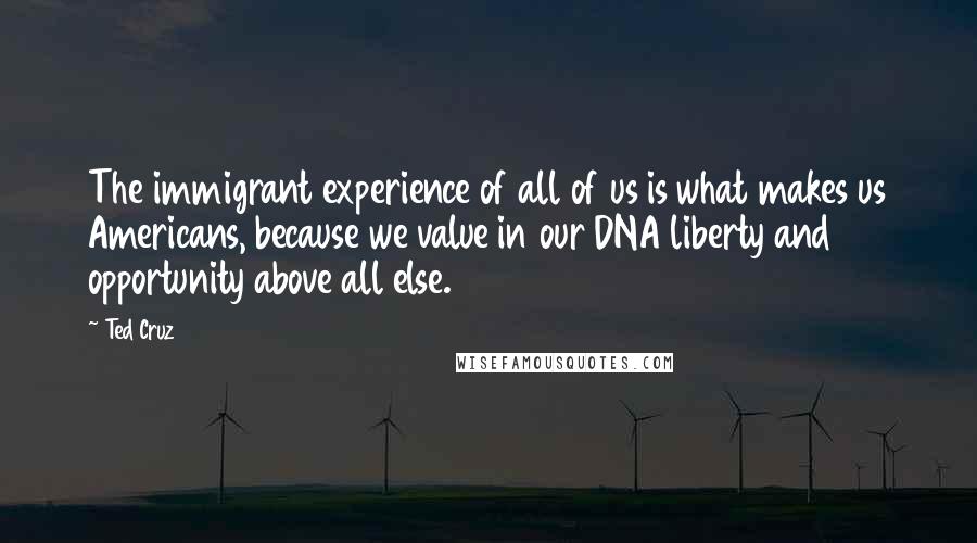 Ted Cruz Quotes: The immigrant experience of all of us is what makes us Americans, because we value in our DNA liberty and opportunity above all else.