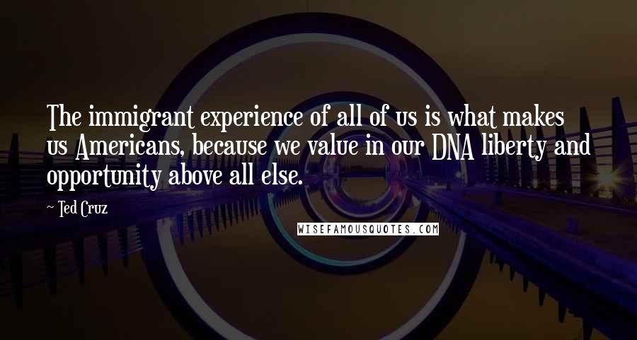 Ted Cruz Quotes: The immigrant experience of all of us is what makes us Americans, because we value in our DNA liberty and opportunity above all else.