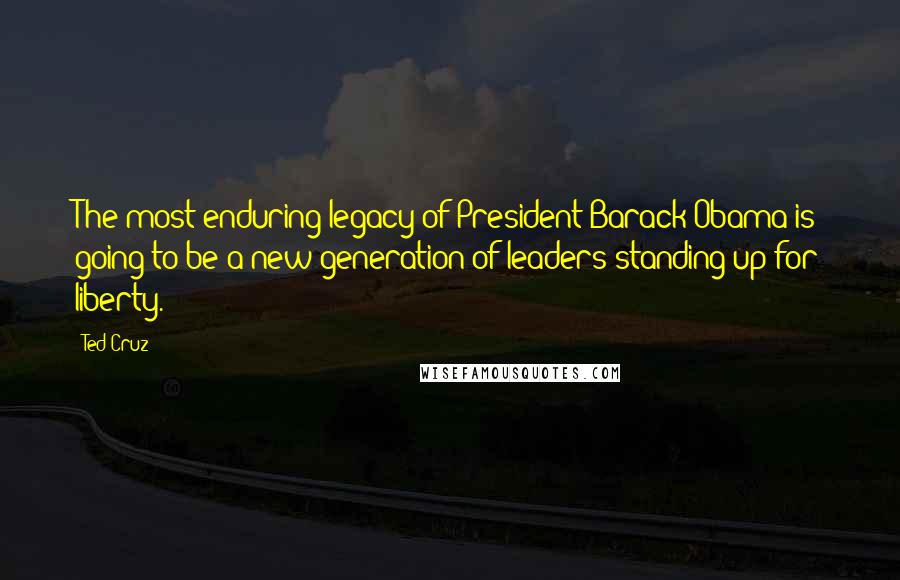 Ted Cruz Quotes: The most enduring legacy of President Barack Obama is going to be a new generation of leaders standing up for liberty.