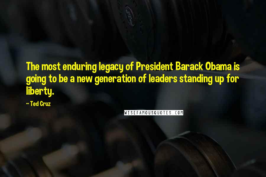 Ted Cruz Quotes: The most enduring legacy of President Barack Obama is going to be a new generation of leaders standing up for liberty.