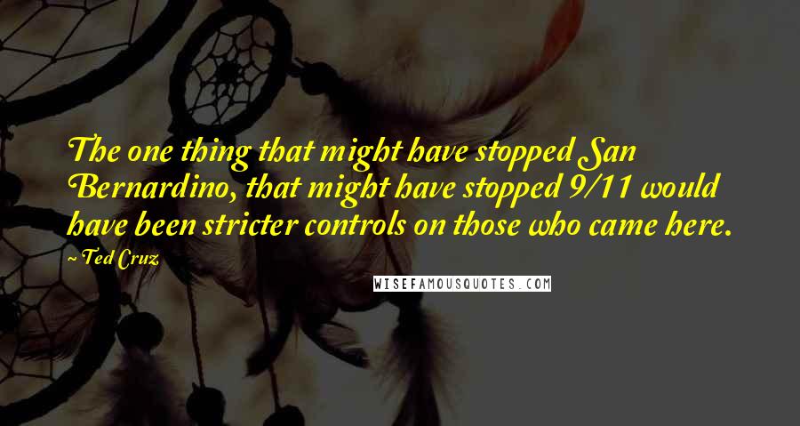 Ted Cruz Quotes: The one thing that might have stopped San Bernardino, that might have stopped 9/11 would have been stricter controls on those who came here.