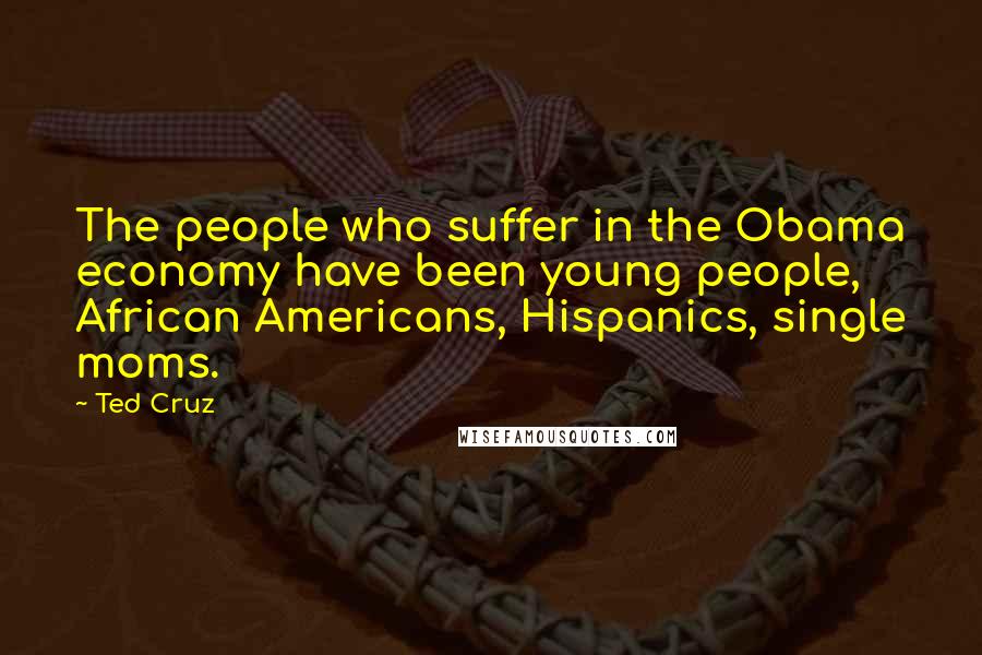 Ted Cruz Quotes: The people who suffer in the Obama economy have been young people, African Americans, Hispanics, single moms.