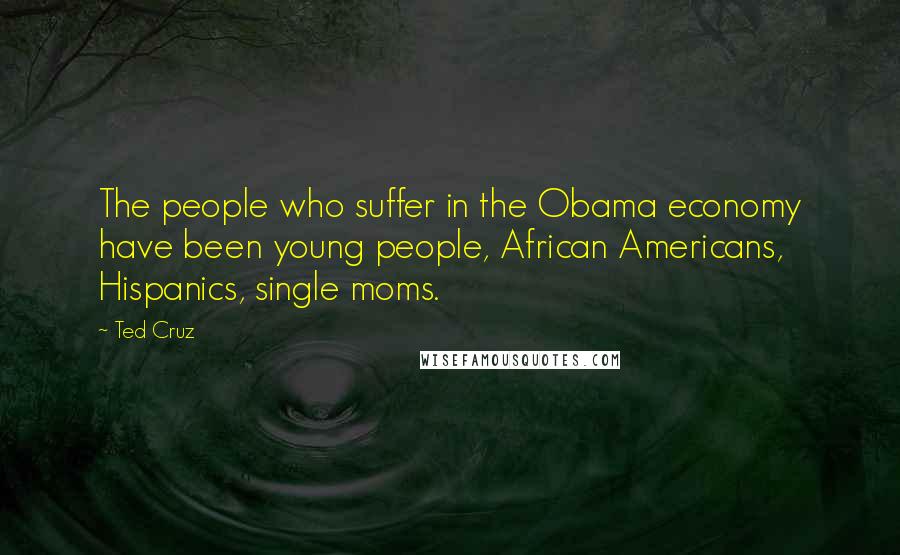 Ted Cruz Quotes: The people who suffer in the Obama economy have been young people, African Americans, Hispanics, single moms.