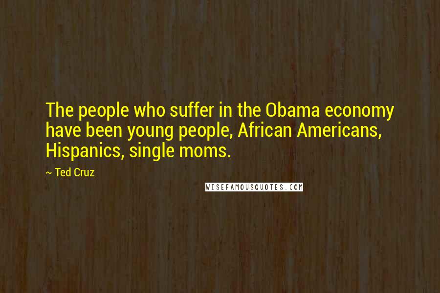 Ted Cruz Quotes: The people who suffer in the Obama economy have been young people, African Americans, Hispanics, single moms.