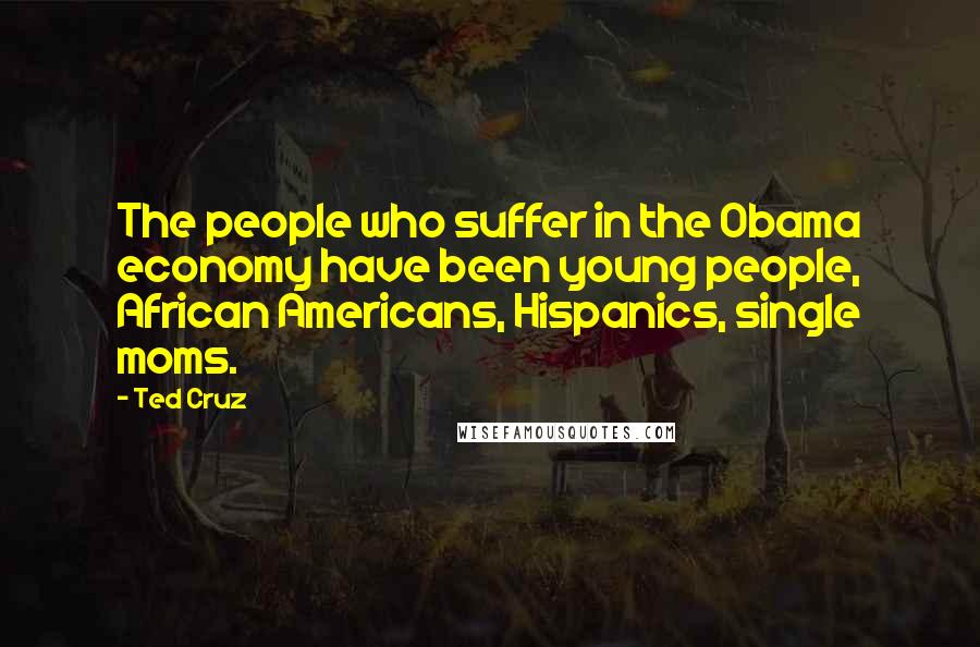Ted Cruz Quotes: The people who suffer in the Obama economy have been young people, African Americans, Hispanics, single moms.